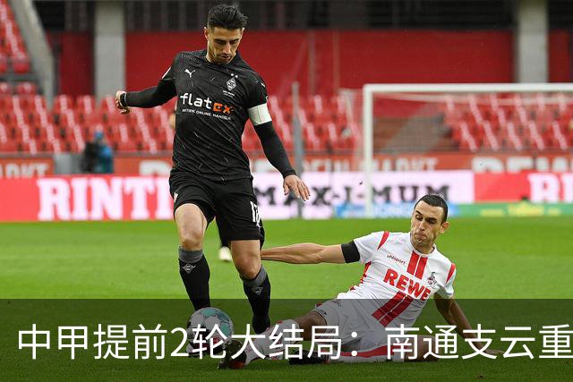 中甲提前2轮大结局：南通支云重返中超，梅州客家、佛山南狮降级