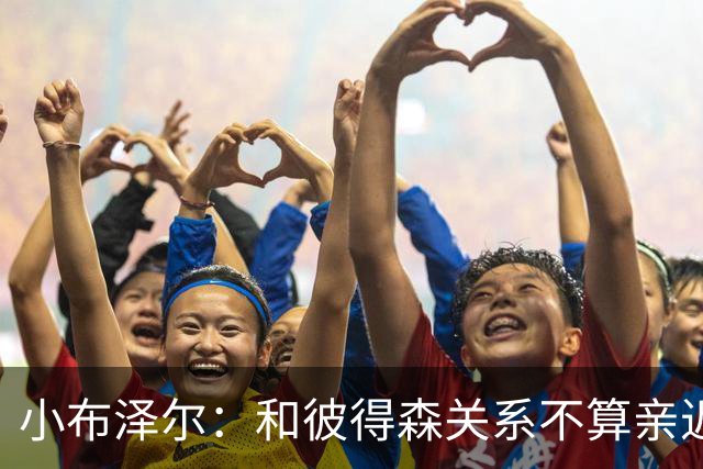小布泽尔：和彼得森关系不算亲近，对阵爵士会全力争胜