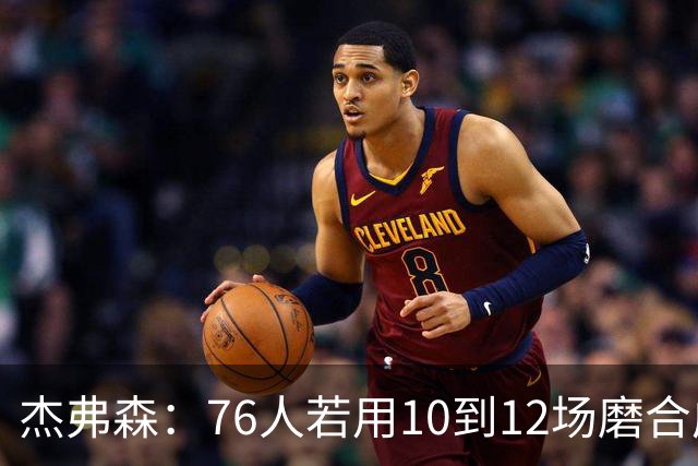杰弗森：76人若用10到12场磨合成型，健康进季后赛极难被淘汰