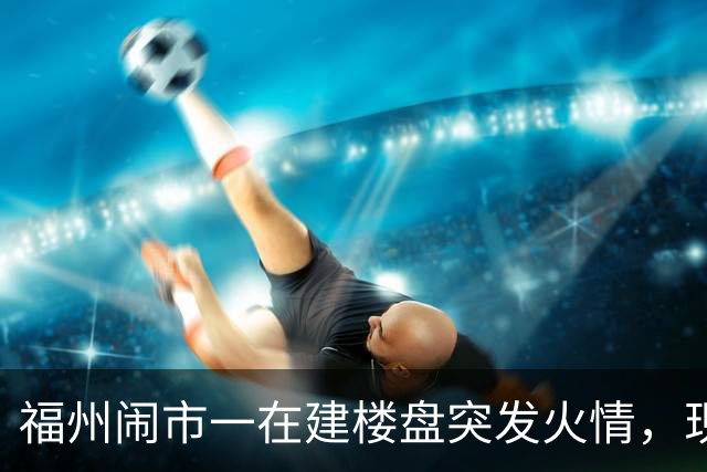 福州闹市一在建楼盘突发火情，现场浓烟滚滚