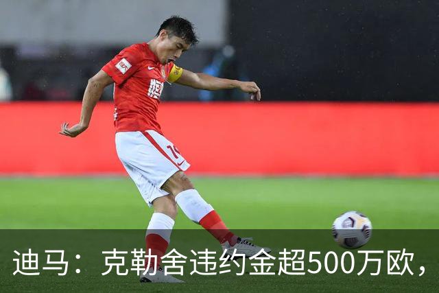 迪马：克勒舍违约金超500万欧，且要求带领自己的核心团队履职