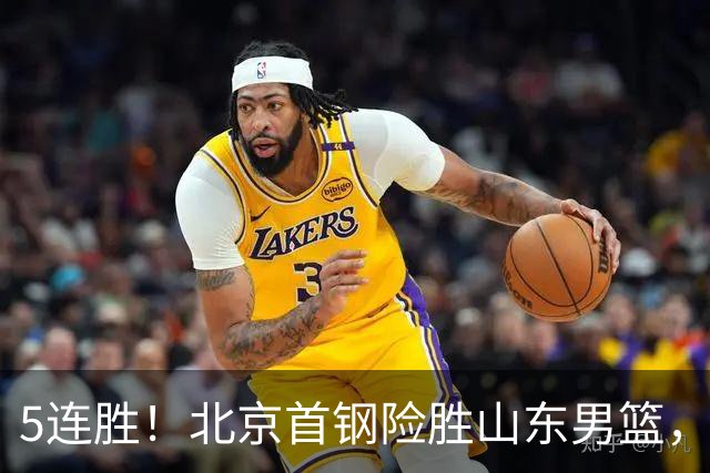 5连胜！北京首钢险胜山东男篮，桑普森爆发，周琦13分13篮板