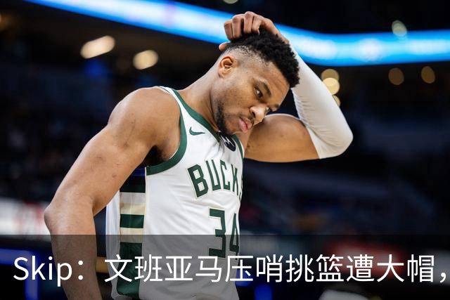 Skip：文班亚马压哨挑篮遭大帽，为阿门高呼